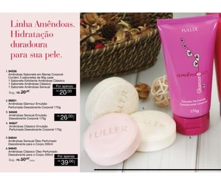 1. 94556

Amêndoas Sabonete em Barras Corporal
Contém 3 sabonetes de 90g cada
1 Sabonete Esfoliante Amêndoas Clássico
1 Sabonete Amêndoas Clássico
Por apenas
1 Sabonete Amêndoas Sensual
Sug.: R$ /
26,00

R$

20,00

2. 96851

Amêndoas Glamour Emulsão
Perfumada Desodorante Corporal 170g
Amêndoas Sensual Emulsão
Desodorante Corporal 170g

R$

1.

26,00

CADA

3. 94646

4. 94647

Amêndoas Clássico Emulsão
Perfumada Desodorante Corporal 170g

5. 94644

Sug.: R$ /CADA
50,00

2.

Por apenas
R$

39,00

CADA

Amêndoas Sensual Óleo Perfumado
Desodorante para o Corpo 200ml
6. 94645
Amêndoas Clássico Óleo Perfumado
Desodorante para o Corpo 200ml

 