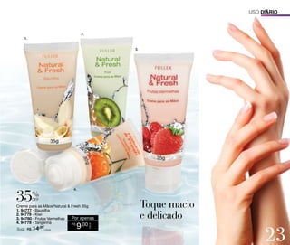 Uso diário

2.
1.
3.

%

4.

off

Sug.: R$ /CADA
14,00

9,00

CADA

Creme para as Mãos Natural & Fresh 35g
1. 94777 - Baunilha
2. 94779 - Kiwi
Por apenas
3. 94780 - Frutas Vermelhas
4. 94778 - Tangerina
R$

23

 