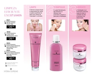 LIMPE

R$

26,00

96432
Hydra-Supreme
Loção Facial
Revitalizante 120ml
R$

26,00

96434
Hydra-Supreme
Creme Facial Hidratante
para pele Normal a
Oleosa 60g
96433
Hydra-Supreme
Creme Facial Hidratante
para pele Normal a
Seca 60g

40,00

CADA

R$

PODE SER USADO PELA
MANHÃ E A NOITE
DERMATOLOGICAMENTE
PODE SER USADO PELA
TESTADO
MANHÃ E A NOITE
DERMATOLOGICAMENTE
PRODUTO IMPORTADO
TESTADO
PRODUTO IMPORTADO

HIDRATE

O Gel de Limpeza Facial
é responsável por retirar
a sujeira superficial da
pele como restos de
maquiagem e poluição.
96431
Hydra-Supreme
Gel de Limpeza
Facial 100g

TONIFIQUE
A Loção Revitalizante
age retirando os
resíduos mais
profundos e prepara a
pele para a hidratação.

A hidratação é um
tratamento profundo
capaz de repor a
umidade da pele
e favorecer sua
elasticidade.

 