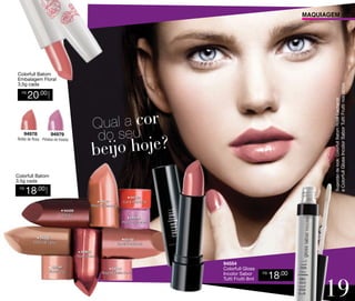 MAQUIAGEM

20,00

94978

Sugestão de look: Colorfull Batom Rosê Cacharrel

CADA

R$

e Colorfull Gloss Incolor Sabor Tutti Frutti nos lábios.

Colorfull Batom
Embalagem Floral
3,5g cada

94979

Botão de Rosa Pétalas de Violeta

Colorfull Batom
3,5g cada

18,00

CADA

R$

94887
Rosa Goiabinha
94459
Cacau

94782
Coral Radiante

94454
Rosado Intenso

94888
Doce de Leite

94786
Rosê Cacharrel
94453
Rosa Coral

94784
Nude Chic

94889
Rosa Algodão Doce

94554
Colorfull Gloss
Incolor Sabor
Tutti Frutti 8ml

R$

18,00

19

 