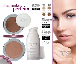 TOP 3 em 1, Pó,
Base e Corretivo
Facial 10g cada

96535
Médio

96536
Castanho

96615
Escuro

35,00

CADA

R$

96457
Claro

96544
TOP Pó Bronzeador e
Iluminador Facial 10g
Sug.: R$ /
30,00

Por apenas
R$

25,00

96543
TOP Primer Facial
Alta Definição 30ml
Sug.: R$ /
63,00

Por apenas
R$

até

50,00

20%

off

Sugestão de look: TOP Primer Facial Alta Definição,
TOP 3 em 1 Pó, Base e Corretivo Facial Claro e TOP
Pó Bronzeador e Iluminador Facial no rosto.

 