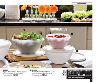ntos
de
.

Refrigerador

2

NOVIDADES
3

4

3 | 	89367
	 Tigela Maravilhosa Blanc - 500 ml
	 13,5 cm de diâm. x 7,8 cm de alt.
	 Preço sugerido: R$31,00

4 | 	89368
	 Tigela Maravilhosa Blanc - 1 litro
	 18,7 cm de diâm. x 9,2 cm de alt.
	 Preço sugerido: R$41,00

LE	
	
VE
	
	

Tigela Maravilhosa Blanc
500 ml + 1 litro
Por apenas: R$44,00 o conj.
Cód. do conj.: 89817
9

 