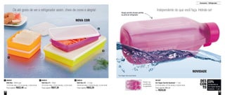 44 45
Armazenar - Refrigerador
801067
Eco Tupper Garrafa Quadrada* - 1 Litro
8,1cm de comp. x 8,1cm de larg. x 24,6cm de alt.
Preço sugerido: R$51,20
Por: R$39,00
800640
Refri Box - 400ml cada
13,7cm de comp. x 12,7cm de larg. x 3,8cm de alt.
Preço sugerido: R$22,40cada
1 800642
Refri Box nº1 - 750ml
24,1cm de comp. x 14,3cm de larg. x 4,2cm de alt.
Preço sugerido: R$37,30
2 800643
Refri Box nº2 - 1,5 Litro
29,3cm de comp. x 18,2cm de larg. x 5,2cm de alt.
Preço sugerido: R$52,20
3
2
3
1
Dá até gosto de ver o refrigerador assim, cheio de cores e alegria! Independente do que você faça. Hidrate-se!
Design permite encaixe perfeito
na porta do refrigerador
NOVA COR
NOVIDADE
23%
de desconto na
Eco Tupper Garrafa
Quadrada - 1 Litro
DES
CON
TO
*Eco Tupper não vai ao freezer
Podem ser
empilhadas
na geladeira
 