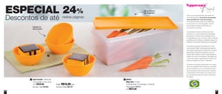 66 67
Todos os preços apresentados neste folheto são
meramente sugeridos. Os produtos apresentados
serão atendidos até o final dos estoques.
Os produtos ilustrados podem sofrer variação de
cor, de acordo com o processo gráfico. Os itens
de ambientação utilizados neste folheto não
acompanham os produtos.
A capacidade de todos os produtos pode variar
de acordo com o tipo de alimento e/ou ingrediente
armazenado ou contido, pois a densidade varia de
um ingrediente para outro. Contudo, todas as medidas
volumétricas foram definidas, considerando água como
parâmetro universal para referência de sua capacidade.
Os produtos Tupperware têm garantia de 10 anos
contra qualquer defeito de fabricação (esta garantia
não se aplica à decoração dos mesmos) e um serviço
especial para reposição de acessórios, tais como
tampas, alças e grades, conforme disponibilidade do
estoque no momento da solicitação. Esta garantia de
10 anos dos produtos Tupperware não se aplica aos
produtos cosméticos da marca – Nutrimetics.
Os direitos de publicação desta edição e de qualquer
outra marca registrada nela utilizada são propriedade
da Dart do Brasil Ind. e Com. Ltda. Nenhuma parte
desta publicação poderá ser reproduzida, arquivada
ou transmitida de forma alguma e por nenhum meio,
sem permissão expressa e por escrito da detentora
dos direitos.
ESPECIAL 24%
Descontos de até nestas páginas
800345
Mega Caixa - 6 Litros
37,5cm de comp. x 13cm de larg. x 17cm de alt.
Preço sugerido: R$95,90
Por: R$72,00
2
1
2
Vai ao freezer e
ao refrigerador
Capriche na
hora de servir
Tigela Actualité - 400ml cada
13,3cm de diâm. x 5,4cm de alt.
1 Por: R$20,00
Cód. para 1 peça: 891650
1
4 por: R$16,00 cada
Cód. para 4 peças: 801137
 