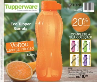 VITRINE             BRASIL

                                                                                      02/2012




                                                                                                             %
                                                              Eco Tupper
                                                               Garrafa
                                                                                    20                       de
                                                                                                             desconto




                                                                                 COMPLETE A
                                                                                SUA COLEÇÃO!
FOLHETO VÁLIDO SOMENTE PARA OS ESTADOS DE: SP/RJ/ES/SC/PR




                                                                                            Rosa Ousado
                                                              VoltIotu so




                                                                                                                     Verde Fresh
                                                                                       o




                                                                                                                 o
                                                                                     id




                                                                                                               id
                                                                                   nd




                                                                                                             nd
                                                            Laranjan en



                                                                                 ve




                                                                                                           ve
                                                                      500ml




                                                                                            Amarelo Chic




                                                                                                                     Roxo Energia
                                                                                       o




                                                                                                                 o
                                                                                     id




                                                                                                               id
                                                                                   nd




                                                                                                             nd
                                                                                 ve




                                                                                                           ve
                                                                              86590
                                                                              Eco Tupper Garrafa - 500ml
                                                                              4,2 cm de diâm. x 21 cm de altura
                                                                              Preço sugerido:        R$24,99
                                                                              Por apenas:   R$19,99
 