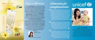 .
       Faça a diferença                                              .
                                                                   Alimentação
                                                                                                                                                                                         37



       Há 35 anos, a Tupperware tem cumprido com a missão,
     que é a de MUDAR VIDAS, oferecendo produtos inovadores
     e de qualidade, e uma excelente oportunidade de carreira e
      crescimento profissional a milhares de pessoas em todo o
                                                                   complementar
      Brasil. E para completar essa história de sucesso, temos o
      prazer de apresentar uma nova parceria com o UNICEF. A
      Tupperware e o UNICEF compartilham do mesmo desejo,
          de mudar a vida das pessoas e, unidas pelo mesmo
        comprometimento e determinação de CONSTRUIR UM
          MUNDO MELHOR, contamos com a nossa Força de
         Vendas, um exército de pessoas para conscientizar a
                                                                   “    A partir dos seis meses de idade, o bebê já pode
                                                                        ingerir outros alimentos de forma lenta e gradual,
                                                                          que devem ser limpos, frescos e variados e, de
                                                                       preferência, da própria região onde a criança vive.
                                                                          O leite materno pode ser mantido até 2 anos de
                                                                       idade ou mais. Nas refeições, devem ser incluídas
        todos sobre a importância de garantir que os direitos de           verduras descascadas, cozidas e amassadas,
     cada criança e adolescente sejam cumpridos, respeitados e            grãos, legumes e óleos, bem como peixe, ovos,
       protegidos. Acreditamos que é possível transformar o                  frango, carne e derivados de leite (queijo e
                 futuro através das novas gerações.
        Com a nova parceria, vamos apoiar o projeto “Direito à
     Sobrevivência e ao Desenvolvimento Infantil”, que visa a
     nutrição, além da promoção dos cuidados e da estimulação
      de crianças desde o seu nascimento até os 6 anos de vida.
      Fase esta que é a mais importante para o futuro do ser
       humano. Nós da Tupperware estamos muito orgulhosos          “    No segundo ano de vida, a amamentação deve      ”
                                                                         iogurte), que são fontes de vitaminas e minerais.



                                                                       ser feita após as refeições ou em outros horários.
                                                                        A mãe pode continuar a amamentar até quando
                                                                        ela e a criança desejarem. O leite materno pode
     por fazer parte desse projeto. Convidamos você a conhecer
             mais sobre esta parceria através de nosso site               confortar uma criança e continua sendo uma
                                                                         importante fonte de energia, proteína e outros
       (www.tupperware.com.br) e também a cada Vitrine, onde
                                                                                                                                            Sobre o Unicef:
         daremos dicas e informações sobre nutrição infantil, e
           outros. Contamos com a sua ajuda para fazer a
                              diferença!
                              Grande abraço,
                              Paola Kiwi Levenstein
                                                                   “                                              ”
                                                                               nutrientes, como vitamina A e ferro.


                                                                       Os bebês ficam doentes com frequência quando
                                                                         começam a engatinhar, andar, brincar, beber e
                                                                         comer outros alimentos que não sejam o leite
                                                                        materno. Uma criança doente precisa muito de
                                                                                                                              O Fundo das Nações Unidas para a Infância (UNICEF) atua
                                                                                                                               no Brasil desde 1950, e está presente em 191 países. O
                                                                                                                                    trabalho das equipes do UNICEF é movido pelo
                                                                                                                              compromisso e pela determinação de ajudar a construir um
                                                                                                                                  mundo onde os direitos de cada criança e de cada
                                                                                                                               adolescente sejam cumpridos, respeitados e protegidos.
                                                                       leite materno, que é nutritivo e de fácil digestão e
                                                                                                                              Para saber mais sobre o UNICEF acesse: www.unicef.org.br
                                                                          deve ser oferecido quando a criança perde o
               Presidente - Tupperware Brands Brasil                           apetite por outro tipo de alimento.
36
 