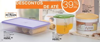 %
                                                                                  39
                                                                                                                                  55

                                  DESCONTOS                                                      86199
                                                                                                 Caixa para Arroz - 2kg

                                                   DE ATÉ                              nestas
                                                                                       páginas
                                                                                                 18,5cm de diâm. x 13cm de alt.
                                                                                                 Preço sugerido:

                                                                                                 Por apenas:
                                                                                                                   R$45,49


                                                                                                 R$31,99
                 Economize                                              1 Litro
         33 Reais
              no Refri Box nº3
                                      3,5 Litros




     84461
     Refri Box nº3 - 3,5 Litros                       86407
     35 x 24 x 6,7cm                                  Exata - 1 Litro
     Preço sugerido:   R$91,49                        12,6cm de diâm. x 14cm de alt.
     Por apenas:                                      Preço sugerido:   R$50,99                             2kg
                                                      Por apenas:
     R$58,               49
                                                      R$30,99
54
 