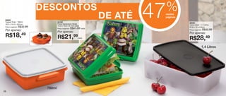 %
                                                                                47
                                                                                                                       57

                             DESCONTOS
 86686
 Tupper Pote - 780ml                  84162
                                                                       DE ATÉ    nestas
                                                                                 páginas

                                                                                           86038
 16,3 x 14,4 x 5,8 cm                 Porta Sanduíche Shrek                                Caixa Ideal - 1,4 Litros
                                      13,9 x 13,3 x 5,1cm cada
 Preço sugerido:   R$32,99                                                                 22,9 x 14 x 6,5cm
                                      Preço sugerido:   R$41,99 cada                                         R$42,99
 Por apenas:                                                                               Preço sugerido:
                                      Por apenas:                                          Por apenas:
 R$18,               49
                                      R$21,99                 cada
                                                                                           R$28,49
                                                                                                         1,4 Litros




                              780ml
56
 