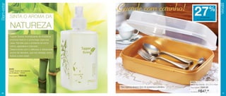 Guarde com carinho! 27%
Bem-estar




                                                                                                                                                           Versátil
             SINTA O AROMA DA                                                                                                       de desconto
                                                                                                                                no Visual Box Grande



             NATUREZA
             Tupper Scents Aromatizante de Ambiente
             promove frescor e aconchego para sua
             casa. Permite que o ambiente se torne
             íntimo, agradável e tranquilo.
             Desenvolvido com o delicioso e refrescante
             aroma de Verveine, que traz energia, bons
             fluídos e bem-estar.




            94494
            Tupper Scents Aromatizante
            de Ambiente - 250ml
            Preço sugerido:   R$59,90


                                                                                                                      84074
                                                                                                                      Visual Box Grande - 31 x 21 x 10cm
                                                          Para organizar diversos tipos de acessórios e utensílios.   Preço sugerido:   R$65,99

26
                                                                                                                      Por apenas:   R$47,99                   27
 