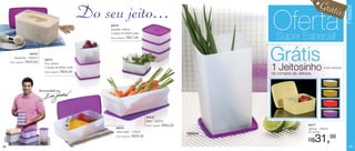 Grátis




                                                                                                                                                                                               Freezer
                                                                 Do seu jeito...                                                                                                           !
                                                                      84076
                                                                      Quarteto Jeitoso
                                                                      4 peças de 500ml cada
                                                                      Preço sugerido:   R$57,99
                                                                                                                                            Oferta
                                                                                                                                              Super Especial

     Preço sugerido:
                     84078
         Espaçosa - 3000ml
                       R$43,99
                                     84075
                                     Duo Jeitoso
                                     2 peças de 900ml cada
                                                                                                                                            Grátis
                                                                                                                                            1 Jeitosinho                    (cores diversas)
                                     Preço sugerido:   R$36,99
                                                                                                                                            na compra da Jeitosa.



                                 Recomendado por




                                                                                                       84219
                                                                                                       Maxi - 2500ml
                                                                                                       Preço sugerido:   R$56,99                               84077
                                                                           84079                                                                               Jeitosa - 1800ml
                                                                           Caixa Ideal - 1400ml                                                                por apenas
                                                                                                                                   1800ml
                                                                           Preço sugerido:   R$36,99
                                                                                                                                                               R$   31,99
38                                                                                                                                                                                               39
 