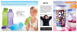 vitrine03_vit03 1/21/13 10:16 AM Page 22




      Dia 31 de Março - Dia da saúde e nutrição.                                                          TM
                                                                                                                            Lançamento!                     SERVIR

      A água é essencial para a saúde. Hidrate-se!
                                                                                                                                                                      %
                                                                                “Romero Britto é um artista pop que usa
                                                                                cores vibrantes e estampas fortes como
                                                                                linguagem de esperança e felicidade.
                                                                                                                                                       36
                                                                                                                                                       de desconto
                                                                                Ele foi reconhecido pela maior instalação                                  no Copo Flor
                                                                                de arte da história do Hyde Park, em
                                                                                Londres, e teve suas obras exibidas no
                                                                                Carrousel du Louvre, no Salão de la
                                           Eco Tupper Garrafa* - 500ml cada     Société Nationale des Beaux-Arts.
                                           7,4cm de diâm. x 21cm de alt. cada   A arte de Romero Britto sensibiliza a                     88043
                                           86599 - Verde Fresh                  todos! www.britto.com”.                                   Copo Flor - 470ml
                                           87965 - Roxo Energia                                                                           7,8cm de diâm. x 16,9cm de alt.
                                           87850 - Azul Aqua                                                                              Preço sugerido: R$29,99

                                           Preço sugerido: R$30,99cada                                                                    Por apenas: R$ 18,  99


                                           *Não pode ser levada ao freezer.




                                                                                 Colecione!
 22                                                                                                                                                                         23
 