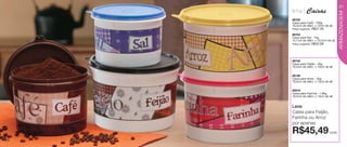 vitrine04-AUTO_AUTO 2/16/12 10:34 AM Page 20




                                                                                  21
                                               linha      Caixas




                                                                                  ARMAZENAGEM
                                               86705
                                               Caixa para Café - 700g
                                               16,5cm de diâm. x 12cm de alt.
                                               Preço sugerido:   R$37,49
                                               86704
                                               Caixa para Sal - 1kg
                                               14,7cm de diâm. x 10,5cm de alt.
                                               Preço sugerido:   R$32,99




                                               86742
                                               Caixa para Feijão - 2kg
                                               18,5cm de diâm. x 13cm de alt.


                                               86199
                                               Caixa para Arroz - 2kg
                                               18,5cm de diâm. x 13cm de alt.


                                               86916
                                               Caixa para Farinha - 1.8kg
                                               18,5cm de diâm. x 13cm de alt.


                                               Leve
                                               Caixa para Feijão,
                                               Farinha ou Arroz
                                               por apenas
                                               R$45,49                     cada

   20
 