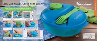 vitrine04-AUTO_AUTO 2/16/12 10:35 AM Page 40




                                                                                                                                                                                                            41

        Leve sua refeição para onde quiser!                                                                                                                          Novidade




                                                                                                                                                                                                            PORTÁTIL
               Tupper Portátil é um produto ideal para comer de
                maneira saudável diversos tipos de alimentos.




                  Perfeito para saladas e massas, utilizando o Potinho para                 A base pode ir ao micro-ondas
                                        levar o molho.                                             (sem a tampa).




        A tampa possui orifício para encaixe    Potinho para Molho com escala de medidas.        Para abrir, retire os Talheres e o Potinho, apoie
                                                   Capacidade para 60ml. Possui tampa            uma mão no lado oposto à aba e, com a outra
             do Potinho para Molho.
                                                hermética para transportar com segurança.        mão, apoie o polegar perto da aba e levante-a.




                                                                                                                                                                              87076
                                                                                                                                                                              Tupper Portátil - 1 Litro
                                                                                                                                                                    1 Litro   19,2cm de diâm. x 11,2cm de alt.
                                                                                                                                                                                            R$71,49
                                                                                                                                                                              Preço sugerido:
        Para encaixar os Talheres, pressione     Para encaixar os Talheres na tampa,    Para fechar, apoie o recipiente em uma superfície plana e encaixe a tampa
         o garfo sobre a faca e encaixe-os.
                                                  basta deslizá-los ou pressioná-los
                                                        no centro da tampa.
                                                                                         sobre o produto. Comece pelo lado oposto à aba e deslize os polegares
                                                                                                   pressionando firmemente até ela fechar totalmente.
                                                                                                                                                                              Por apenas: R$    60,
                                                                                                                                                                                                 49
   40
 