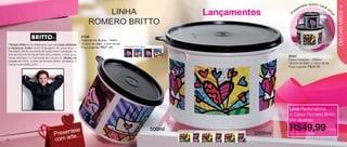 vitrine04-AUTO_AUTO 2/16/12 10:33 AM Page 4



                                                                                                                                                                                       ie quem você
                                                                                                                                                                                   nt e                          5
                                                                                                                                                      Lançamentos
                                                                                                                                                                                  e                 a
                                                                                                                                                                                es
                                                                          LINHA                                                                                             r




                                                                                                                                                                                                              DIA DAS MÃES
                                                                                                                                                                                                    m
                                                                                                                                                                        P




                                                                                                                                                                                                         a!
                                                                      ROMERO BRITTO
                                                                 87346
                                                                 Redondinha Mulher - 500ml
      “Romero Britto é um artista pop que usa cores vibrantes    10,3cm de diâm. x 9cm de alt.
                                                                 Preço sugerido:   R$27,49       Arte aberta Redondinha
      e estampas fortes como linguagem de esperança e
      felicidade. Ele foi reconhecido pela maior instalação de
      arte da história do Hyde Park em Londres, e teve suas
                                                                                                                                                                        87347
      obras exibidas no Carrousel du Louvre no Museu de
      Louvre em Paris. A arte de Romero Britto sensibiliza a                                                                                                            Caixa Corações - 2500ml
      todos! www.britto.com”.                                                                                                                                           18,5cm de diâm. x 13cm de alt.
                                                                                                                                                                        Preço sugerido:   R$49,49




                                                                                                                                                                        Leve Redondinha
                                                                                                                                                                        + Caixa Romero Britto
                                                                                                                                                                        por apenas

                                                    teie                                                                  500ml                                         R$49,99                     o conj.
                                              Presen te...
                                                                                                                                  Arte aberta Caixa
                                                                                                                                                               2500ml   Cód. do conj.: 87349

    4                                         com ar
 