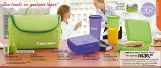 Seu lanche em qualquer lugar!                                                                                                                                Possui tamanho
                                                                                                                                                                 perfeito para
                                                                                                                                                                                                                                         25




                                                                                                                                                                                                          36               %




                                                                                                                                                                                                                                        PORTÁTIL
                                                                                                                                                                 acondicionar
                                                                                                                                                             1 Copo 330ml +
                                                                                                                                                             Porta Sanduíche
                                                                                                                                                                                                                             de
                                                                                                                                                                                                                             desconto
         1                                                                                                                                                                                                    na compra do conjunto.




                                                                                                                   3                                                  4



                                                                                                                       330ml                        330ml

                                                                                                                                                                                 5



                                                                                        2




                        Acompanha alça                                   Novidade                                                                                            Leve Lancheira Térmica Verde
                                                                                                                                                                                                     R$36,
                                                                                                                                                                                                     49
      1 11519                                   2 87102                      3 87101                         4 87103                         5 87104
     Lancheira Térmica*                        Porta Sanduíche Roxo         Copo Roxo - 330ml               Copo Verde - 330ml              Porta Sanduíche Verde             Por apenas:
     Medidas: 23 x 16 x 8,5cm                  13,9 x 13,3 x 5,1cm          7,4cm de diâm. x 15cm de alt.   7,4cm de diâm. x 15cm de alt.   13,9 x 13,3 x 5,1cm
     Preço sugerido: R$54,99                   Preço sugerido: R$38,49      Preço sugerido: R$24,49         Preço sugerido: R$24,49         Preço sugerido: R$38,49   na compra do Kit Verde (1 Porta Sanduíche Verde + 1 Copo Verde)
                                                                                                                                                                         ou do Kit Roxo (1 Porta Sanduíche Roxo + 1 Copo Roxo)
     * A Lancheira Térmica não conta para Vendas
     nem para Programas de Incentivos.                                                                                                                                    Cód. do conjunto Roxo: 87100 / Cód. do conjunto Verde: 87245
24                                                                                                                                                                         Preço do conjunto Verde ou Roxo: R$74,97 cada conjunto
 