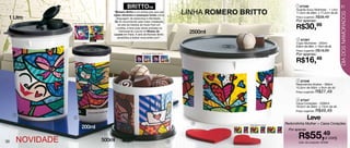 BRITTOTM                                                                          1 87348                             31
                                                                                                           LINHA ROMERO BRITTO
                                                                                                                                                    Guarda Suco Mulheres - 1 Litro
                                                       “Romero Britto é um artista pop que usa




                                                                                                                                                                                       DIA DOS NAMORADOS
                                                                                                                                                    11,5cm de diâm. x 17,2cm de alt.
                                                       cores vibrantes e estampas fortes como
 1 Litro                                                  linguagem de esperança e felicidade.                                                      Preço sugerido: R$38,49
                                                        Ele foi reconhecido pela maior instalação                                                   Por apenas:
                                                                                                                                                    R$30,99
                    Arte aberta (Guarda Suco e Copo)
                                                           de arte da história do Hyde Park em
                                                         Londres, e teve suas obras exibidas no
                                                            Carrousel du Louvre no Museu de
                                                       Louvre em Paris. A arte de Romero Britto
                                                                                                            2500ml
                                                          sensibiliza a todos! www.britto.com”.
                                                                                                                                                     2 87367
                                                                                                                                                    Copo Mulheres - 200ml
                                                                                                                                                    6,8cm de diâm. x 13cm de alt.
                                                                                                                                                    Preço sugerido: R$19,99
                                                                              Arte aberta Redondinha
                                                                                                                                                    Por apenas:
                                                                                                                                                    R$16,49

                                                                                                                                                     3 87346
                                                                                                                                                    Redondinha Mulher - 500ml
                                                                                                                                                    10,3cm de diâm. x 9cm de alt.
                                                                                                                                                    Preço sugerido:   R$27,49
                                                                                                                                                     4 87347
                                                                                                                                                    Caixa Corações - 2500ml
                                                                                                                                                    18,5cm de diâm. x 13cm de alt.
                                                                                                                                                    Preço sugerido:   R$49,49
                                                                                                                                                             Leve
     1
                     2
                                                                                                             4                                Redondinha Mulher + Caixa Corações
                            200ml
                                                                                                                          Arte aberta Caixa

                                                                                                                                                Por apenas


30       NOVIDADE                               500ml                                                  3
                                                                                                                                                      R$55,49conj.
                                                                                                                                                           o
                                                                                                                                                      Cód. do conjunto: 87349
 