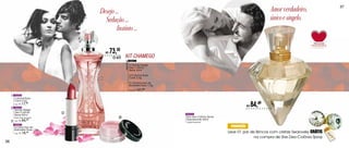 Desejo ...                                                                                          Amor verdadeiro,              37


                                        Sedução ...                                                                                       único e singelo.
                                              Instinto ...

                                          R$   73,30
                                                O KIT   KIT CHAMEGO
                                                                   94872




                                                        especial
                                                                   01Trendy Design
                                                                   Deo-Colônia
                                                                   Spray 60ml

                                                                   01Colorfull Rosa
                                      2                            Coral 3,5g
                                                                   01 Sombra Asa de
                                                                   Borboleta Rosa 1,5g
                                                                   Sug.: R$   121,88
     1   94453
         Colorfull Rosa
         Coral 3,5g

     2
         Sug.: R$

         94674
                    17,99
                                                                                                                             R$   84,49
         Trendy Design
         Deo-Colônia              1
         Spray 60ml                                                                      94774
         Floral Frutal Gourmand                     3                                    She Deo-Colônia Spray
          Sug.: R$ 84,
                          90                                                             Desodorante 50ml
     3                                                                                   Oriental Gourmand
         94807
         Sombra Asa de                                                                                            PROMOÇÃO
                                                                                                                 Leve 01 par de Brincos com cristais Swarovsky GRÁTIS
         Borboleta Rosa 1,5g
         Sug.: R$   18,99
                                                                                                                               na compra de She Deo-Colônia Spray
36
 