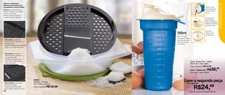 Rala em 3 espessuras
diferentes de acordo com a                                                                                                               43
necessidade e corta em fatias.                                                                                 Tampa com bico




                                                                                                                                        PREPARAÇÃO
                                                                                                               levemente inclinado
Ralo fino: usar para ralar diversos
                                                                                                               evita que o líquido
alimentos, dividindo-os em pedaços
                                                                                                               escorra.
pequenos ou partículas.
Sugestão: ralar frutas e legumes
 para fazer “papinha” para bebê.
                                                                                                               Com apenas um
                                                                                                               clique é possivel
                                                                                                               travar a sobretampa,
                                                                                                               facilitando o manuseio
                                                                                                               para virar o líquido.



                                                                                                               Hélice para
                                                                     500ml                                     misturar melhor
                                                                                                               os ingredientes.
                                                                     Base com escala
                                                                     de medidas até 500ml.
  Ralo médio: usar para ralar                                        Sua decoração é fixa
  diversos alimentos, dividindo-os em                                (em relevo), portanto
  pedaços médios.                                                    é permanente.
  Sugestão: ralar legumes para saladas,
  queijo, coco, cebola, entre outros.



  Ralo grosso: usar para ralar
  diversos alimentos, dividindo-os
  em pedaços grandes.
  Sugestão: ralar saladas, queijo,
  coco, cebola, tomate para fazer
                                                                                             Quick Shake Plus - 500ml
  molho, entre outros.
                                                                                             20cm alt. x 9cm diâm.
                                                                                             Preço sugerido: R$43,99

                                                                                             Leve 1 peça por: R$         36,49
                                                                                             Cód. para 1 peça: 86283



                                          86372
                                          Prática - 2 Litros                    Leve a segunda peça
  Ralo em fatias: corta diversos                                                     Por apenas

                                                                                                 R$24,49
  alimentos em rodelas.
                                          29,1 x 24,4 x 8,2cm
  Sugestão: abobrinhas, pepino,           Preço sugerido: R$120,99
  nabo, rabanete, batata, entre outros.
42                                                                                      Cód. do conjunto (2 peças): 85118
 