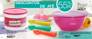 DESCONTOS
                                                    55                        %
                                                                                                                                 63
                                                                                               86265
                                                                                               Tigela Maravilhosa - 2,6 Litros



                                           DE ATÉ
                                                                                               22cm de diâm. x 11cm de alt.
                                                                              nestas           Preço sugerido: R$47,49
                                                                              páginas          Por apenas:
                                                                                               R$32,99




                                                                                  2,6 Litros


1,8Kg
        86916
        Caixa para Farinha - 1,8Kg                  Colher para Sorvete
        18,5cm de diâm. x 13cm de alt.
        Preço sugerido: R$49,49
                                                    18,5cm x 5,4 x 2,5cm cada
                                                    87111 Amarela                 Leve a segunda Colher para Sorvete
                                                    87112 Verde                   Por apenas

                                                                                         R$8,99
        Por apenas:                                 87110 Coral

        R$32,99
                                                    Preço sugerido: R$19,99
62                                                  Leve 1 peça por: R$   17,99
 