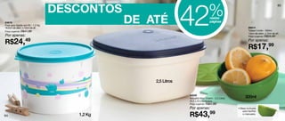 DESCONTOS
                                                              42               %
                                                                                                                                      65




83676
Pote para Sabão em Pó - 1,2 Kg
16,5cm de diâm. x 12cm de alt.
                                             DE ATÉ                             nestas
                                                                                páginas
                                                                                                            86914
Preço sugerido: R$41,99                                                                                     Tupper Limão - 300ml
                                                                                                            13cm de diâm. x 7cm de alt.
Por apenas:                                                                                                 Preço sugerido: R$24,49


R$24,49                                                                                                     Por apenas:
                                                                                                            R$17,99



                                                 2,5 Litros


                                                              84526
                                                              Actualité Maxi Charm - 2,5 Litros         300ml
                                                              23,2 x 23,2 x 13,5cm
                                                              Preço sugerido: R$61,99

                                                              Por apenas:                         • Base inclinada


                                                              R$43,99
                                                                                                      para facilitar
64                                  1,2 Kg                                                            o manuseio.
 