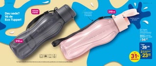 Deu sede?
Vá de
Eco Tupper!
Facilita na hora
de beber!
A alça é ótima
para facilitar
o transporte
310ml
310ml
novas
cores
2 0 | P O R T Á T I L P O R T Á T I L | 2 1
*Eco Tupper Garrafa não vai ao freezer. Não deve ser usada com bebidas quentes, gaseificadas ou com máquinas para gaseificar bebidas.
Eco Tupper
Plus 310 ml
6,4 cm (diâm.) x 19 cm (alt.)
34,90
R$
De:
804127 Cosmos
804129 Rosa Bebê
26,90R$
1 por
23,90R$ cada
31%
desconto
até 2de qualquer
cor por
 