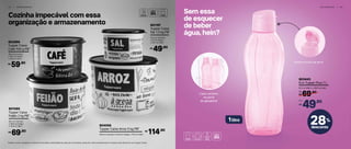 Cozinha impecável com essa
organização e armazenamento
4 2 | A R M A Z E N A R G E L A D E I R A | 4 3
Sem essa
de esquecer
de beber
água, hein?
28%
desconto
R$
De:
69,90
803443
Eco Tupper Plus 1 L
9,3 cm (diâm.) x 28,8 cm (alt.)
49,90
R$
Por:
Cabe certinho
na porta
da geladeira!
Facilita na hora de servir
1litro
*Podem ocorrer variações no tamanho dos grãos e densidade de cada tipo de alimento, gerando o não armazenamento completo dos alimentos nas Tupper Caixas
801085
Tupper Caixa
Feijão 2 kg PB*
20,1 cm (comp.)
x 18,6 cm (larg.)
x 13,3 cm (alt.)
69,90R$
801197
Tupper Caixa
Sal 1,3 kg PB*
16,3 cm (comp.)
x 15 cm (larg.)
x 10,7 cm (alt.)
49,90R$
804058
Tupper Caixa Arroz 5 kg PB*
24,9 cm (comp.) x 23,4 cm (larg.) x 17,5 cm (alt.) 114,90R$
803996
Tupper Caixa
Café 700 g PB*
18,2 cm (comp.)
x 16,7 cm (larg.)
x 12,3 cm (alt.)
59,90R$
 