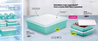 Geladeira mais organizada?
Com a Linha Refri Box é possível
L2,5
ml
cada400
804034
Caixa Versátil 2,5 L
24,7 cm (comp.) x 24,7 cm (larg.)
x 8,2 cm (alt.)
R$ 72,90
804050
Refri Box 400 ml
13,7 cm (comp.) x 12,7 cm (larg.)
x 3,8 cm (alt.)
R$ 24,90
cada
4 6 | G E L A D E I R A G E L A D E I R A | 4 7
novidades
Formato perfeito para
empilhar na geladeira
Tampas levemente
translúcidas
 