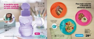 A corujinha ajuda
a matar a sede de
um jeito divertido
Olhe só as asinhas e
os detalhes em relevo!
Fica mais colorido
e divertido se
alimentar assim!
Prato Infantil
23 cm (diâm.) x 1,7 cm (larg.)
804047 Laranja
804049 Azul
804048 Rosa
29,90
R$
Por:
cadanovidades
I N F A N T I L | 5 9
As bordas maiores
ajudam a segurar
com firmeza
*Eco Tupper Garrafa não vai ao freezer. Não deve ser usada com bebidas
quentes, gaseificadas ou máquinas para gaseificar bebidas.
ml350
802918
Eco Kids 350 ml
Coruja Roxa
7,3 cm (diâm.) x 15 cm (alt.)
37,90R$
5 8 | I N F A N T I L
 