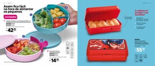Assim fica fácil
na hora de alimentar
os pequenos
2
1
2
1
novidades
Tupper Pratinho com Divisórias*400 ml1.
18 cm (comp.) x 16,2 cm (larg.) x 3,6 cm (alt.)
804082 Rosa
804083 Azul
*Alça não acompanha Tupper Pratinho.
42,90
R$
Por:
cada
Alça Removível2.
10,5 cm (comp.) x 5 cm (larg.) x 7,5 cm (alt.)
804053 Rosa
804054 Azul
14,90
R$
Por:
cada
I N F A N T I L | 6 1
A Ladybug vai
proteger o seu
lanchinho!
1- Protege seu
sanduíche e não deixa
ele amassar na bolsa.
2- Não abre durante
o transporte.
3- E também pode
ir à geladeira.
6 0 | I N F A N T I L
803933
Porta Sanduíche
Retangular Ladybug
20 cm (comp.) x 7 cm (larg.)
x 10 cm (alt.)
55,90
R$
Por:
cada
Fechamento
em um click
 