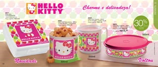 vitrine06-BR_BR 4/16/12 9:26 AM Page 42




                                                                                                                                                                            43




                                                                                                                                                                        INFANTIL
                                                                           Charme e delicadeza!
         86771
         Hello Kitty
         Porta Sanduíche
         13,9 x 13,3 x 5,1cm
                                                                             86680
         Preço sugerido:   R$39,99                                           Hello Kitty Caneca - 350ml

                                                                                                                                                          %
                                                                                                                                                30
                                          86682                              9,1cm de diâm. x 8,9cm de alt.
                                          Hello Kitty Redondinha - 500ml     Preço sugerido:   R$22,99
                                          10,3cm de diâm. x 9cm de alt.
                                                                                                              86679                                        de
                                          Preço sugerido:   R$24,99                                           Hello Kitty Pratinho - 500ml                 desconto
                                                                                                              16,6cm de diâm. x 4,5cm de alt.    no Pratinho
                                                                                                              Preço sugerido:   R$22,99           Hello Kitty

                                                                                                              Por apenas:   R$15,99
                                                                                                                                                         500ml




                                                                                                                                                                      © 1976, 2012 SANRIO CO., LTD.
                                                                             350ml

   42
                           Novidade            500ml                                                                                            Voltou
 