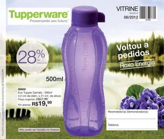 vitrine06-BR_BR 4/16/12 9:28 AM Page 60




                                                                                                    VITRINE
                                                                                                             REGIÃO B

                                                                                                           06/2012




                                                                                                     Voltou a
                                                                            %                        pedidos
                                                          28                de
                                                                            desconto
                                                                                                          Roxo Energ
                                                                                                                    ia


 FOLHETO VÁLIDO SOMENTE PARA OS ESTADOS DE: RJ/ES/SC/PR
                                                                                  500ml
                                                          86600
                                                          Eco Tupper Garrafa - 500ml
                                                          4,2 cm de diâm. x 21 cm de altura
                                                          Preço sugerido:   R$27,99
                                                          Por apenas:   R$19,99
                                                                                              Revendedor(a) Demonstrador(a):



                                                                                              Telefone:
                                                           Não pode ser levado no freezer
 