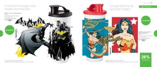 a partir de 4 anos
Lançamento
802247 | Copo com Bico Batman*
470ml
8,2 comprimento X 8,6 largura
X 22,3 altura (cm)
Preço sugerido: R$41,00
Por: R$
30,00
O homem morcego mais
amado da molecada
*Não colocar bebidas quentes ou gaseificadas
BATMAN and all related characters and elements © & ™ DC Comics. (s17)
Lançamento
A Super-Heroína da
garotada chegou
*Não colocar bebidas quentes ou gaseificadas
WONDER WOMAN and all related characters and elements © & ™ DC Comics. (s17)
802326 | Copo com Bico
Mulher Maravilha*
470ml
8,2 comprimento X 8,6 largura
X 22,3 altura (cm)
Preço sugerido: R$41,00
Por: R$
30,00
de desconto nas
páginas 56 e 57
Infantil | Servir
26%
56 57
 