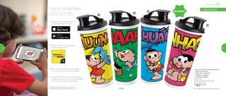 1
2
3
4
*Disponível para Android a partir da versão 4.4
e IOS8. Não disponível para Windows Phone.
Quer saber como se divertir
com a Realidade Aumentada?
Turma da Mônica
Copo com Bico Turma da Mônica**
1 | 802142 | Mônica
2 | 802141 | Cebolinha
3 | 802251 | Cascão
4 | 802252 | Magali
470ml cada
8,2 comprimento X 8,6 largura
X 22,3 altura (cm)
R$
41,00 cada
**Não colocar bebidas quentes ou gaseificadas© MSP
a partir de 4 anos
Novidades
1 | Vá até a loja de aplicativos do
seu Smartphone ou Tablet
3 | Abra o aplicativo e siga as instruções,
ele vai ajudar você no passo a passo
4 | Aponte a câmera do seu Smartphone ou
Tablet para o seu copo, gire-o lentamente
e pronto: veja a mágica acontecer
2 | Baixe o aplicativo* Tupperware
que tem essa carinha
Infantil | Servir
58 59
 