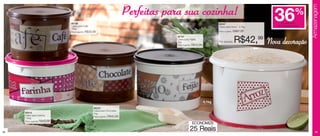 Armazenagem
                                                                                    Perfeitas para sua cozinha!                                                   36              %
                                 86198                                                                                              86347                             de desconto
                                 Caixa para Café                                                                                    Caixa para Arroz - 4.1kg       na Caixa para Arroz
                                 700g
                                 Preço sugerido:   R$33,99                                                                          Preço sugerido:   R$67,99
                                                                                                86197
                                                                                                Caixa para Feijão
                                                                                                2kg
                                                                                                Preço sugerido:   R$40,99
                                                                                                                                    Por apenas:       R$42,99 Nova decoração




                                                                                                                            4,1kg
                                                        86200
                                                        Caixa para Chocolate
     86916                                              1kg
     Caixa para Farinha                                 Preço sugerido:   R$40,99
     1.8kg
     Preço sugerido:   R$40,99
                                                                                                                  ECONOMIZE

38
                                                                                                              25 Reais                                                                       39
 