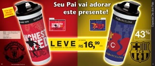 Especial Dia dos Pais
             Julho
       19 de
                O
           DIA D L
               BO
          FUTE
                                                     Arte aberta                                         Arte aberta




                                                                                                                                         %
                                                                                                                               43
     84417 - Copo Manchester United
     84381 - Copo FC Barcelona
     470ml cada
     Preço sugerido:

     R$29,99 cada
                                                                                                                               de desconto
                                                                                           por apenas


                                                       L E V E R$16,99
                                                       Copo Manchester ou Copo Barcelona
                                                                                                        cada




40                     Crest and Imagery © MU Ltd.                                                                     © FCB                         41
 