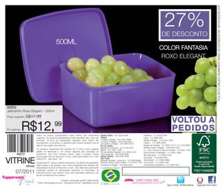 FOLHETO VÁLIDO SOMENTE PARA OS ESTADOS DE: SP/RJ/ES/SC/PR
                                                                                                                                                                            27%
                                                                                                                                                                         DE DESCONTO
                                                 500ML
                                                                                                                                                                       COLOR FANTASIA
                                                                                                                                                                        ROXO ELEGANT




82652
Jeitosinho Roxo Elegant - 500ml
Preço sugerido:   R$17,99
                                                                                                                                                                                     VOLTOU A
Por apenas:   R$12,                            99
                           Todos os preços apresentados neste folheto são meramente                 Espírito Santo - (27) 3323-4580                   Diadema - (11) 3532-6199
                                                                                                                                                                                     PEDIDOS
                           sugeridos. Os produtos apresentados serão atendidos até o final dos      Paraná                                            Lapa - (11) 3868-2627
                           estoques. Os itens de ambientação utilizados neste folheto não           Curitiba e Região - (41) 3016-4896                Marília e Região - (14) 3425-7346
                                                                                                    Londrina e Região - (43) 3336-5003
                           acompanham os produtos. A garantia sobre nossos produtos não se          Umuarama e Região - (44) 3624-3272                Osasco - (11) 3685-4094
                           aplica à decoração dos mesmos.                                           Rio de Janeiro                                    Região da Paulista - (11) 2837-5170 / (11) 4702-8616
                                                                                                    Baixada Fluminense - (21) 3134-5279               Ribeirão Preto e Região - (16) 3446-4332
                           Os produtos Tupperware têm garantia de 10 anos contra qualquer           Niterói - (21) 2621-7289                          S. J. dos Campos e Vale do Paraíba - (12) 3941-7978
                           defeito de fabricação e um serviço especial para reposição de            Rio de Janeiro (Capital) - (21) 3326-2129         Santo Amaro e Interlagos - (11) 5641-2393
                           acessórios, tais como tampas, bases, alças e grades. Outras              Volta Redonda - (24) 3348-6390                    São Bernardo - (11) 4335-0108
                           informações: Dart do Brasil Ind. e Com. Ltda.Caixa Postal 21411 CEP      Santa Catarina - (48) 3035-4320
                                                                                                                                                      Sorocaba - (15) 3329-9460

VITRINE                    04602-970 - São Paulo - SP                                               São Paulo
                                                                                                    Baixada Santista / Litoral Sul - (13) 3236-8899   Vila Mariana - (11) 5589-0869
                           Tupperware ® . Todos os direitos reservados. Os direitos de publicação   Butantã, Santo André e Mauá - (11) 3744-7702      Zona Leste - (11) 2293-1300
                           desta edição e de qualquer outra marca registrada nela utilizada são     Campinas e Região - (19) 3255-0077                Zona Norte e Guarulhos - (11) 2952-9277
                  BRASIL
                           propriedades de Dart do Brasil Ind. e Com. Ltda. Nenhuma parte desta
                           publicação poderá ser reproduzida, arquivado ou transmitida, de
       07/2011             nenhuma forma e por nenhum meio, sem permissão expressa e por
                           escrito da detentora dos direitos.

                                                   Criação e produção gráfica: Varal Studio
                            Fotos: fernandasa.com.br / chicoaudi.com.br / wayoflight.com.br
                                                                                                                                                                               Siga no Twitter: @TWBrasilOficial   Tupperware Brasil Oficial
 
