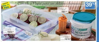 Especial
    Espe
         c      ial
                 dos
                                Convide o Papai para um delicioso churrasco...                           39
                                                                                                        até                %
    Dia is
     Pa
                                                                                                                de desconto
                                                           83912
                                                 3500ml    Porta Condimentos - 150ml                          nas páginas 6 e 7

                                                           Preço sugerido:   R$15,99

                                                           Por apenas:       R$9,99




    84461
    Refri Box Nº3 - 3500ml
    Preço sugerido:   R$82,99
                                     EC
    Por apenas:       R$49,99        33 ONOMI
                                        Re ZE
                                           ais                        86334
                                                                                                                          1kg
                                                                      Caixa para Sal Grosso - 1kg
                                                                      Preço sugerido:   R$29,99


6
                                                                      Por apenas:       R$19,99     Lançamento                        7
 