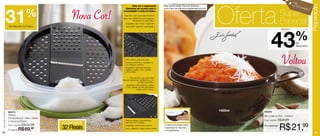 Desco

                                                                                                                                       Oferta




                                                                                                                                                                                         Preparação
                                                            Rala em 3 espessuras              Veja receita deste Doce de Abóbora
                                                                                                                                                                                  nto!
     31              %
                                                      diferentes de acordo com a              com Coco no site:www.tupperware.com.br



                                       Nova Cor!    necessidade e corta em fatias.

                                                     Ralo fino: usar para ralar diversos                                                                      Super
                                                                                                                                                              Especial
                                                    alimentos, dividindo-os em pedaços
                                                               pequenos ou partículas.
                                                       Sugestão: ralar frutas e legumes
     de desconto na Prática                            para fazer “papinha” para bebê.




                                                                                                                                                      43                      %
                                                                                                                                                                              de
                                                                                                                                                                              desconto



                                                      Ralo médio: usar para ralar
                                                      diversos alimentos, dividindo-os
                                                      em pedaços médios.
                                                      Sugestão: ralar legumes para
                                                      saladas, queijo, coco, cebola,
                                                                                                                                                                Voltou
                                                      entre outros.

                                                           Ralo grosso: usar para ralar
                                                   diversos alimentos, dividindo-os em
                                                                     pedaços grandes.
                                                        Sugestão: ralar saladas, queijo,
                                                       coco, cebola, tomate para fazer
                                                                  molho, entre outros.




     86372
                                                                                                                                       1400ml   82649
     Prática                                                                                                                                    Mini Criativa Ônix - 1400ml
     Composta por: base, ralador
                                                      Ralo em fatias: corta diversos                                                            Preço sugerido: R$38,99
     e tampa (2000ml)
                                   EconomizE          alimentos em rodelas.



20
     Preço sugerido: R$101,99

     Por apenas:   R$69, 99        32 Reais           Sugestão: abobrinhas, pepino,
                                                      nabo, rabanete, batata, entre outros.
                                                                                              A alça proporciona maior
                                                                                              segurança ao misturar
                                                                                              os ingredientes.
                                                                                                                                                Por apenas:
                                                                                                                                                              R$ 21,99                       21
 