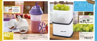 Desco

                                                                                                                                                           Oferta
Preparação




                                                                                                                                                                                                      Freezer
                                                                                                                                                                                               nto!
                             Tudo na medida certa!
                                        • São empilháveis, fácil
                                             para guardar.                                                                     2

                                          • As medidas estão
                                           gravadas no cabo,
                                        facilitando a preparação
                                                                                                                                                           Super Especial
                                               das receitas.




             Novidade!                                                                                                                                                       Atenção:
                                                                                                                                                                     Adquirindo o Duo
                                                                                                                                                               Jeitoso, você pagará apenas


                                                                                                                                                               R$       11,        99
                                                                                                                                                                                    cada Jeitoso



                        1




                                                                                                                                              900ml cada




             40              %
                                                                                                                                                               86039
                                                                                                                                                               Duo Jeitoso - 900ml cada
                                                                   1 2756                                         2 84780                                      Preço sugerido:
                                                                   Jogo de Xícaras para Medidas                   Quick Shake - 500ml
                                                                   Composto por 3 xícaras: 50ml + 125ml + 250ml                                                R$38,99
                  de desconto
             no Conj. de Xícaras para
                    Medidas
                                                                   Preço sugerido: R$21,99

                                                                   Por apenas:   R$12,  99
                                                                                                                  Preço sugerido:   R$32,99                    Por apenas:
                                                                                                                                                                                 R$ 23,98
  22                                                                                                                                                                                                     23
 