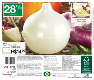 28                     %




                                                                                                                                                                                                                                   FOLHETO VÁLIDO SOMENTE PARA OS ESTADOS DE: SP/RJ/ES/SC/PR
            de desconto


                                                                                                                                                                                          Capacidade para
                                                                                                                                                                                          3 cebolas médias




83143
Tupper Cebola - 500ml
Preço sugerido:   R$20,99

Por apenas:       R$14,99                                                                                                                            500ml

                            Todos os preços apresentados neste folheto são meramente              Espírito Santo - (27) 3323-4580                   Diadema - (11) 3532-6199
                            sugeridos. Os produtos apresentados serão atendidos até o final       Paraná                                            Lapa - (11) 3868-2627
                            dos estoques. Os itens de ambientação utilizados neste folheto        Curitiba e Região - (41) 3016-4896                Marília e Região - (14) 3425-7346
                                                                                                  Londrina e Região - (43) 3336-5003                Osasco - (11) 3685-4094
                            não acompanham os produtos. A garantia sobre nossos produtos          Umuarama e Região - (44) 3624-3272
                            não se aplica à decoração dos mesmos.                                                                                   Região da Paulista - (11) 2837-5170 / (11) 4702-8616
                                                                                                  Rio de Janeiro                                    Ribeirão Preto e Região - (16) 3446-4332
                            Os produtos Tupperware têm garantia de 10 anos contra qualquer        Baixada Fluminense - (21) 3134-5279
                                                                                                                                                    S. J. dos Campos e Vale do Paraíba - (12) 3941-7978
                            defeito de fabricação e um serviço especial para reposição de         Niterói - (21) 2621-7289
                                                                                                  Rio de Janeiro (Capital) - (21) 3326-2129         Santo Amaro e Interlagos - (11) 5641-2393
                            acessórios, tais como tampas, bases, alças e grades. Outras                                                             São Bernardo - (11) 4335-0108
                                                                                                  Volta Redonda - (24) 3348-6390
                            informações: Dart do Brasil Ind. e Com. Ltda.Caixa Postal 21411

 VITRINE
                                                                                                  Santa Catarina - (48) 3035-4320                   São Miguel Paulista - (11) 2961-2640 / (11) 3462-3282
                            CEP 04602-970 - São Paulo - SP                                        São Paulo                                         Sorocaba - (15) 3329-9460
                            Tupperware ® . Todos os direitos reservados. Os direitos de           Baixada Santista / Litoral Sul - (13) 3236-8899   Vila Mariana - (11) 5589-0869
                            publicação desta edição e de qualquer outra marca registrada          Butantã, Santo André e Mauá - (11) 3744-7702      Zona Leste - (11) 2293-1300
                   BRASIL   nela utilizada são propriedades de Dart do Brasil Ind. e Com. Ltda.   Campinas e Região - (19) 3255-0077                Zona Norte e Guarulhos - (11) 2952-9277
                            Nenhuma parte desta publicação poderá ser reproduzida,
       08 / 2011            arquivado ou transmitida, de nenhuma forma e por nenhum meio,
                            sem permissão expressa e por escrito da detentora dos direitos.
                            Criação e produção gráfica: BP Comunicações
                            Fotos: fernandasa.com.br / chicoaudi.com.br / wayoflight.com.br

                                                                                                                                                                     Siga no Twitter: @TWBrasilOficial Tupperware Brasil Oficial
 