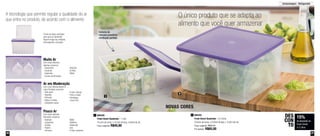 36 37
Armazenagem - Refrigerador
O único produto que se adapta ao
alimento que você quer armazenar
A tecnologia que permite regular a qualidade do ar
que entra no produto, de acordo com o alimento
Sistema de
válvulas possibilita
ventilação perfeita
800352
Fresh Smart Quadrado - 4,2 Litros
22,8cm de comp. x 22,8cm de larg. x 12,6cm de alt.
Preço sugerido: R$76,70
Por apenas: R$65,00
2
2
NOVAS CORES
15%
de desconto na
Fresh Smart
4,2 Litros
DES
CON
TO
800356
Fresh Smart Quadrado - 1 Litro
15,2cm de comp. x 15,2cm de larg. x 8,6cm de alt.
Preço sugerido: R$45,80
1
1
Ar em Moderação
Com uma válvula aberta e
outra fechada conserve:
- Alho-poró
- Repolho
- Pimenta
- Alface e folhas
- Cebolinha verde
- Frutas cítricas
- Pera e maçã
- Hortaliças
- Couve-flor
Pouco Ar
Com duas válvulas
fechadas conserve:
- Aspargo
- Cogumelo
- Quiabo
- Pepino
- Cenoura
- Nabo
- Abóbora
- Rabanete
- Uva
- Frutas maduras
Muito Ar
Com duas válvulas
abertas conserve:
- Alcachofra
- Escarola
- Espinafre
- Couve-de-Bruxelas
- Brócolis
- Ervilha
- Milho
Fundo da base ondulado
para que os alimentos
fiquem longe da umidade,
prolongando a duração
 