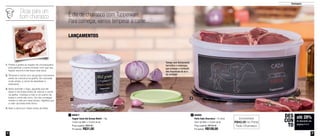 4 5
até 28%
de desconto nas
páginas 4 e 5
DES
CON
TO
Destaques
LANÇAMENTOS
É dia de churrasco com Tupperware.
Para começar, vamos temperar a carne...
800877
Tupper Caixa Sal Grosso Bistrô - 1Kg
14,9cm de diâm. x 10,5cm de alt.
Preço sugerido: R$42,60
Por apenas: R$31,00
1 800885
Porta Tudo Churrasco - 10 Litros
32cm de diâm. x 15,6cm de alt.
Preço sugerido: R$150,00
Por apenas: R$108,00
2
Economize
R$42,00 no Porta
Tudo Churrasco
Tampa com fechamento
hermético e estanque,
que protege o conteúdo
das impurezas do ar e
da umidade
2
1
Dicas para um
bom churrasco
1. Prefira a grelha ao espeto da churrasqueira,
pois perfurar a carne irá fazer com que seu
líquido escorra e ela fique mais seca.
2. Tempere a carne com sal grosso momentos
antes de colocá-la na grelha. Se colocada
muito antes, a carne irá desidratar e
endurecer.
3. Após acender o fogo, aguarde que ele
baixe e vire brasa antes de colocar a carne
na grelha. Coloque a mão a um palmo da
brasa e conte até cinco. Se não conseguir
manter a mão por esse tempo, significa que
o calor da brasa está ótimo.
4. Sele a carne por inteiro antes de fatiar.
 