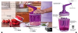 8 9
Destaques
E para um bom churrasco
tem que ter um bom vinagrete
e uma deliciosa maionese
20%
de desconto no
Speedy Chef
1 Litro
DES
CON
TO
NOVA COR
Funil integrado para despejar
líquidos sem abrir a tampa
Recipiente translúcido
para verificação da mistura
completa da massa
Batedores: facilitam a
mistura de pequenas ou
grandes quantidades
Quase 300 cortes
em 15 segundos
Tampa pode ser
apoiada na base
do produto
Base emborrachada
antiderrapante891211
Speedy Chef - 1 Litro
14,4cm de diâm. x 26,2cm de alt.
Preço sugerido: R$312,00
Por apenas: R$249,00
284746
Turbo Chef - 300ml
10,8cm de diâm. x 8cm de alt.
Preço sugerido: R$245,00
1
21
Aproxime seu smartphone
do QR Code, para assistir
ao vídeo do produto
Manivela para misturar
 