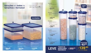 Soluções em todos os
tamanhos e formatos!
6. 803902
	 Modular Redondo 3
650 ml
8,7 cm (diâm.) x 17,1 cm (alt.)
39,90R$
5. 804418
	 Modular Redondo 4
890 ml
8,7 cm (diâm.) x 22,8 cm (alt.)
45,90R$
4. 804419
	 Modular Redondo 5
1,1 L
8,7 cm (diâm.) x 28,3 cm (alt.)
51,90R$
4
6
7
5
8
31
2
7. 803901
	 Modular Redondo 2
440 ml
8,7 cm (diâm.) x 11,5 cm (alt.)
34,90R$
8. 804415
	 Modular Redondo 1
200 ml
8,7 cm (diâm.) x 6 cm (alt.)
29,90R$
62,60
economize
R$
TODOS OS
MODULARES
REDONDOS
LEVE 202,50De:
R$ 139,90Por:
R$
Cód. do conj. 804495
nova
cor
novidades
69,90R$
1. 804412
	 Modular Retangular 1
	 2 L
28,4 cm (comp.) x 18,8 cm
(larg.) x 6,1 cm (alt.)
3. 804414
	 Modular Retangular 3
	 6,5 L
28,4 cm (comp.) x 18.8 cm
(larg.) x 17.2 cm (alt.)
137,90R$
94,90R$
2. 804413
	 Modular Retangular 2
	 4,3 L
28,4 cm (comp.) x 18,8 cm
(alt.) x 11,5 (alt.)
2 2 | A R M A Z E N A R A R M A Z E N A R | 2 3
 