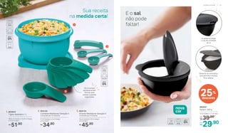 2. 804125
Colheres Medidoras Geração II
Composto por: 6 Colheres
11 cm (comp.) x 4 cm (larg.)
x 4 cm (alt.)
34,90R$
3. 804133
Xícaras Medidoras Geração II
Composto por: 6 Xícaras
14 cm (comp.) x 9 cm (larg.)
x 5 cm (alt.)
45,90R$
Sua receita
na medida certa!
1. 803643
Tigela Batedeira 1 L
16,6 cm (comp.) x 15,8 cm (larg.)
x 11,6 cm (alt.)
51,90R$
	 892047
Saleiro 300 g
13 cm (diâm.) x 7 cm (alt.)
39,90De:
R$
29,90Por:
R$
E o sal
não pode
faltar!1
2
3
Se encaixam
perfeitamente!
Ótimas para
manter a gaveta
organizada
25%
desconto
nova
cor
A tampa protege
o sal da umidade
do ar
Sistema de dobradiça
que permite a tampa
ficar aberta
A R M A Z E N A R | 3 13 0 | P R E P A R A R
 