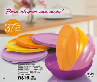 Para alegrar sua mesa!

 37  nas Pragelas
                    %
                    de
                    desconto




                       Pragelas - 450ml cada
                       16,7cm de diâm. x 4,8cm de alt.
                       97389 Laranja        97388 Rosa
                       84268 Amarela        86060 Roxa
                       Preço sugerido: R$26,49 cada
                       Por apenas:                       450ml
10                     R$16,49
                            cada
                                                         cada
 