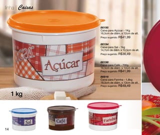 linha | Caixas


                 86195
                 Caixa para Açúcar - 1Kg
                 16,5cm de diâm. x 12cm de alt.
                 Preço sugerido: R$41,99

                 86194
                 Caixa para Sal - 1kg
                 14,7cm de diâm. x 10,5cm de alt.
                 Preço sugerido: R$36,49


                 86198
                 Caixa para Café - 700g
                 16,5cm de diâm. x 12cm de alt.
                 Preço sugerido: R$41,99

                 86916
                 Caixa para Farinha - 1,8kg
                 18,5cm de diâm. x 13cm de alt.
                 Preço sugerido: R$49,49


     1 kg




14
 