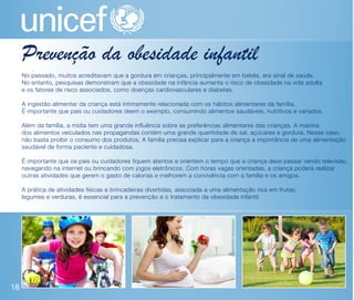 Prevenção da obesidade infantil
     No passado, muitos acreditavam que a gordura em crianças, principalmente em bebês, era sinal de saúde.
     No entanto, pesquisas demonstram que a obesidade na infância aumenta o risco de obesidade na vida adulta
     e os fatores de risco associados, como doenças cardiovasculares e diabetes.

     A ingestão alimentar da criança está intimamente relacionada com os hábitos alimentares da família.
     É importante que pais ou cuidadores deem o exemplo, consumindo alimentos saudáveis, nutritivos e variados.

     Além da família, a mídia tem uma grande influência sobre as preferências alimentares das crianças. A maioria
     dos alimentos veiculados nas propagandas contém uma grande quantidade de sal, açúcares e gordura. Nesse caso,
     não basta proibir o consumo dos produtos. A família precisa explicar para a criança a importância de uma alimentação
     saudável de forma paciente e cuidadosa.

     É importante que os pais ou cuidadores fiquem atentos e orientem o tempo que a criança deve passar vendo televisão,
     navegando na internet ou brincando com jogos eletrônicos. Com horas vagas orientadas, a criança poderá realizar
     outras atividades que gerem o gasto de calorias e melhorem a convivência com a família e os amigos.

     A prática de atividades físicas e brincadeiras divertidas, associada a uma alimentação rica em frutas,
     legumes e verduras, é essencial para a prevenção e o tratamento da obesidade infantil.




18
 