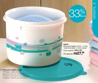 19




                                                                       Versátil
                                            33            %
                                                          de
                                                          desconto




                                      83676
                                      Pote para Sabão em Pó - 1,2 Kg
                                      16,5cm de diâm. x 12cm de alt.
                                      Preço sugerido: R$41,99

                                      Por apenas: R$   27,99

                                      1,2 Kg
Pote para sabão em pó
• Protege o sabão em pó
das impurezas e da umidade do ar.
• Tamanho ideal para armazenamento.
• Organiza e decora sua lavanderia.
 