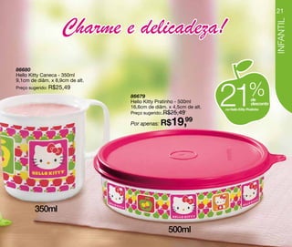 21


                    Charme e delicadeza!




                                                                                               INFANTIL
86680
Hello Kitty Caneca - 350ml




                                                                   21
9,1cm de diâm. x 8,9cm de alt.
Preço sugerido: R$25,49
                                 86679
                                 Hello Kitty Pratinho - 500ml
                                                                                   %de
                                                                                    desconto
                                 16,6cm de diâm. x 4,5cm de alt.   na Hello Kitty Pratinho
                                 Preço sugerido: R$25,49

                                 Por apenas: R$   19,99




        350ml

                                                 500ml
 